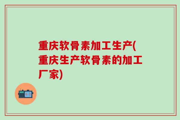 重庆软骨素加工生产(重庆生产软骨素的加工厂家)
