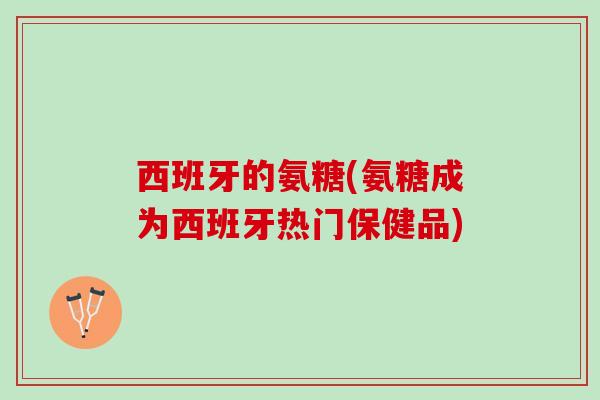 西班牙的氨糖(氨糖成为西班牙热门保健品)