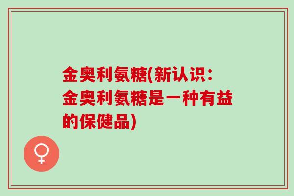金奥利氨糖(新认识：金奥利氨糖是一种有益的保健品)