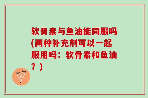 软骨素与鱼油能同服吗(两种补充剂可以一起服用吗：软骨素和鱼油？)