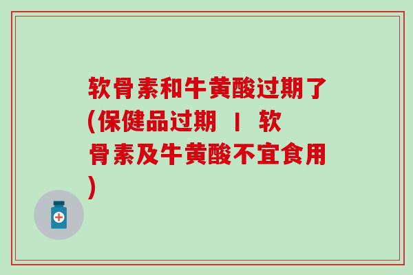 软骨素和牛黄酸过期了(保健品过期 丨 软骨素及牛黄酸不宜食用)