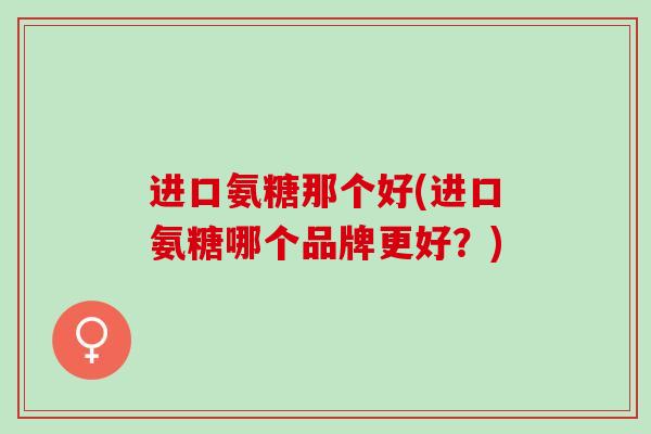 进口氨糖那个好(进口氨糖哪个品牌更好？)