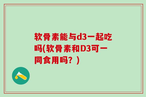 软骨素能与d3一起吃吗(软骨素和D3可一同食用吗？)