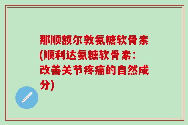 那顺额尔敦氨糖软骨素(顺利达氨糖软骨素：改善关节疼痛的自然成分)