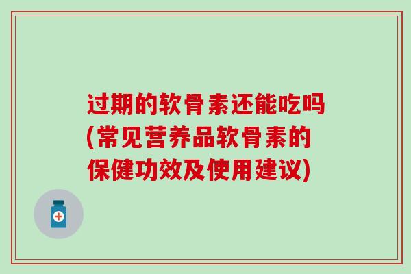 过期的软骨素还能吃吗(常见营养品软骨素的保健功效及使用建议)
