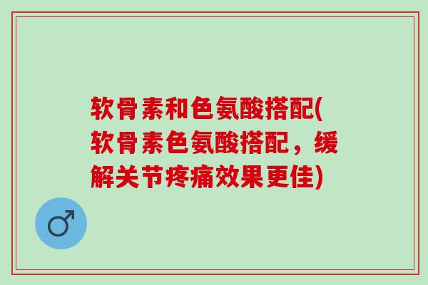 软骨素和色氨酸搭配(软骨素色氨酸搭配，缓解关节疼痛效果更佳)