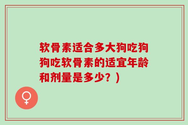 软骨素适合多大狗吃狗狗吃软骨素的适宜年龄和剂量是多少？)