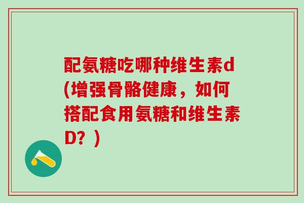 配氨糖吃哪种维生素d(增强骨骼健康，如何搭配食用氨糖和维生素D？)