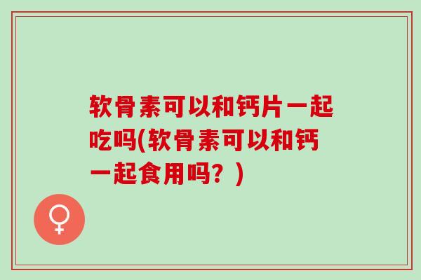 软骨素可以和钙片一起吃吗(软骨素可以和钙一起食用吗？)
