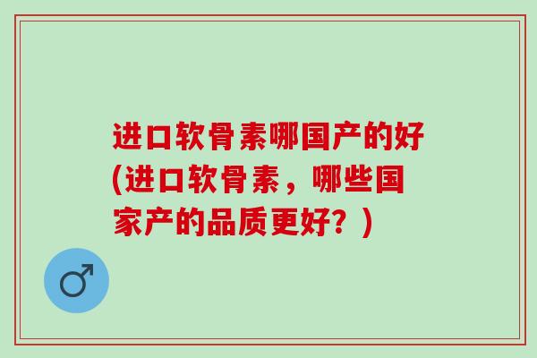 进口软骨素哪国产的好(进口软骨素，哪些国家产的品质更好？)