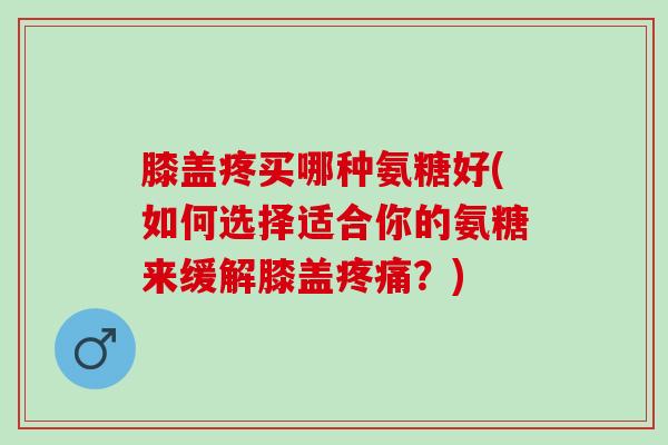 膝盖疼买哪种氨糖好(如何选择适合你的氨糖来缓解膝盖疼痛？)