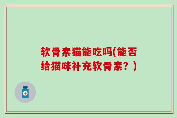 软骨素猫能吃吗(能否给猫咪补充软骨素？)