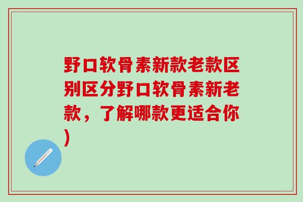 野口软骨素新款老款区别区分野口软骨素新老款，了解哪款更适合你)