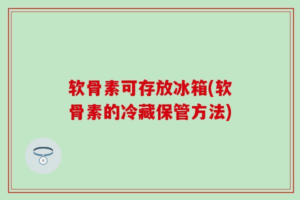 软骨素可存放冰箱(软骨素的冷藏保管方法)