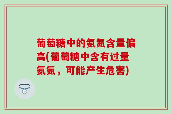葡萄糖中的氨氮含量偏高(葡萄糖中含有过量氨氮,可能产生危害) 葡萄糖中的氨氮含量偏高(葡萄糖中含有过量氨氮,可能产生危害)