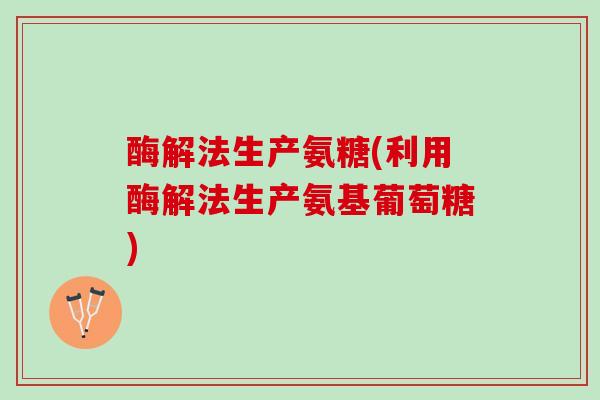 酶解法生产氨糖(利用酶解法生产氨基葡萄糖)
