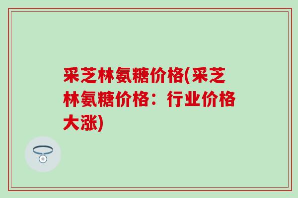 采芝林氨糖价格(采芝林氨糖价格：行业价格大涨)