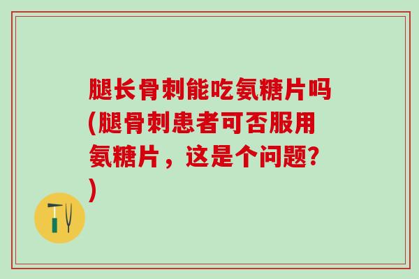 腿长能吃氨糖片吗(腿患者可否服用氨糖片，这是个问题？)
