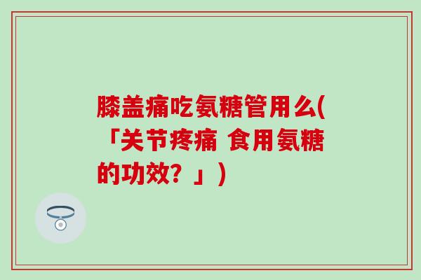 膝盖痛吃氨糖管用么(「关节 食用氨糖的功效?」) 膝盖痛吃氨糖管用么(「关节 食用氨糖的功效?」)
