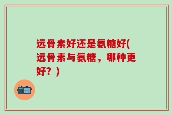 远骨素好还是氨糖好(远骨素与氨糖，哪种更好？)
