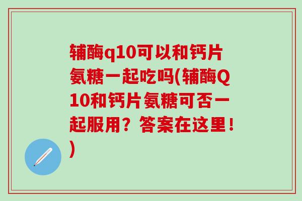 辅酶q10可以和钙片氨糖一起吃吗(辅酶Q10和钙片氨糖可否一起服用？答案在这里！)