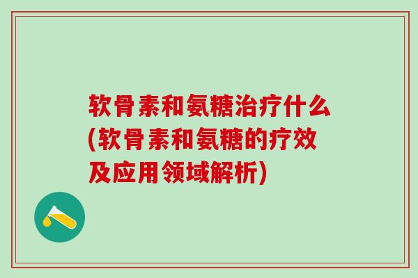 软骨素和氨糖治疗什么(软骨素和氨糖的疗效及应用领域解析)