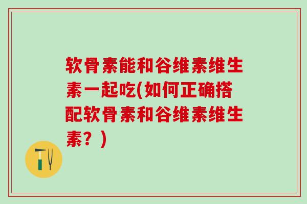 软骨素能和谷维素维生素一起吃(如何正确搭配软骨素和谷维素维生素？)