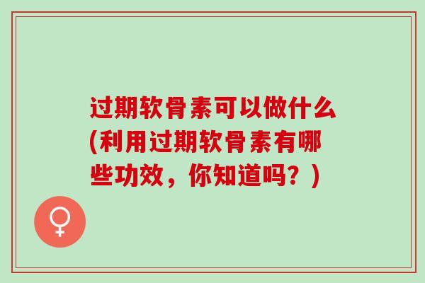 过期软骨素可以做什么(利用过期软骨素有哪些功效，你知道吗？)