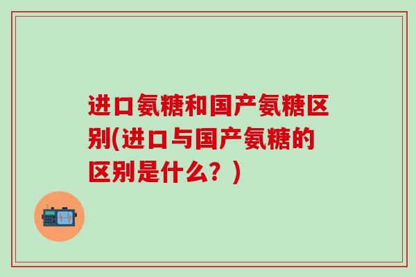 进口氨糖和国产氨糖区别(进口与国产氨糖的区别是什么？)