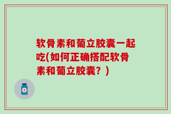 软骨素和葡立胶囊一起吃(如何正确搭配软骨素和葡立胶囊？)