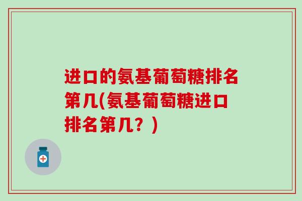 进口的氨基葡萄糖排名第几(氨基葡萄糖进口排名第几？)