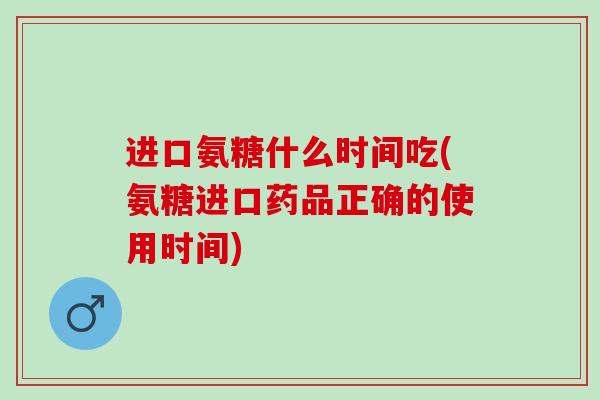 进口氨糖什么时间吃(氨糖进口药品正确的使用时间)