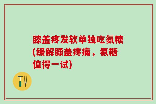 膝盖疼发软单独吃氨糖(缓解膝盖疼痛，氨糖值得一试)