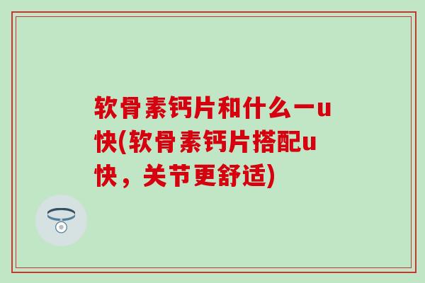 软骨素钙片和什么一u快(软骨素钙片搭配u快，关节更舒适)