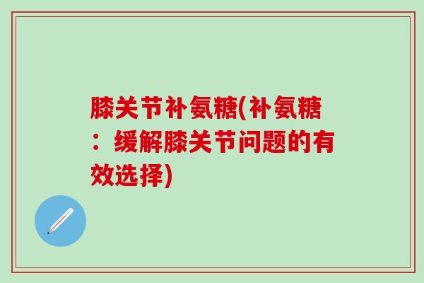 膝关节补氨糖(补氨糖：缓解膝关节问题的有效选择)