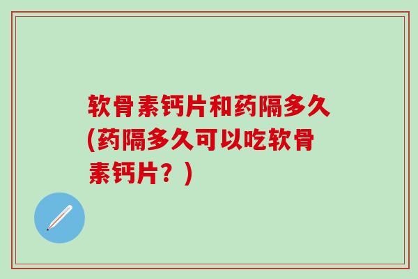 软骨素钙片和药隔多久(药隔多久可以吃软骨素钙片？)