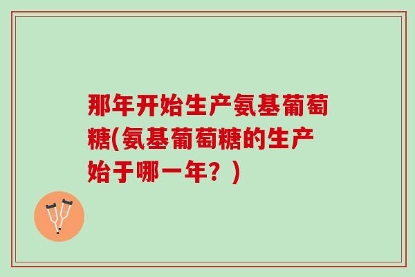 那年开始生产氨基葡萄糖(氨基葡萄糖的生产始于哪一年？)