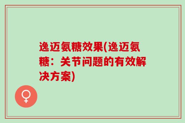 逸迈氨糖效果(逸迈氨糖：关节问题的有效解决方案)