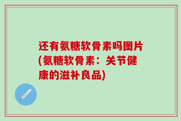 还有氨糖软骨素吗图片(氨糖软骨素:关节健康的滋补良品) 还有氨糖软骨素吗图片(氨糖软骨素:关节健康的滋补良品)