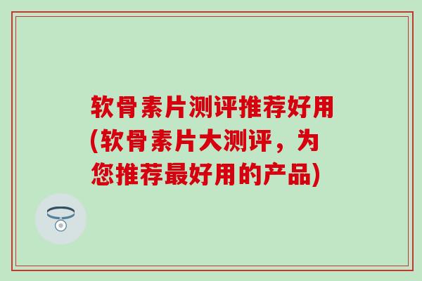 软骨素片测评推荐好用(软骨素片大测评，为您推荐最好用的产品)