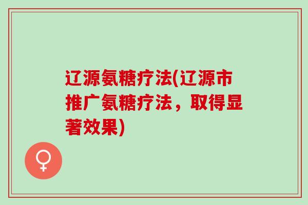 辽源氨糖疗法(辽源市推广氨糖疗法，取得显著效果)