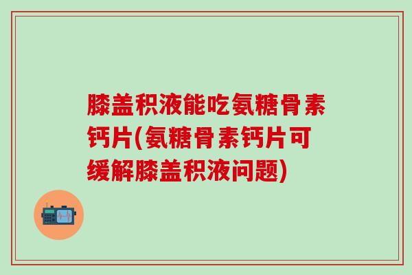 膝盖积液能吃氨糖骨素钙片(氨糖骨素钙片可缓解膝盖积液问题)
