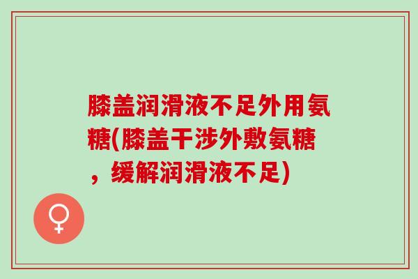 膝盖润滑液不足外用氨糖(膝盖干涉外敷氨糖,缓解润滑液不足) 膝盖润滑液不足外用氨糖(膝盖干涉外敷氨糖,缓解润滑液不足)