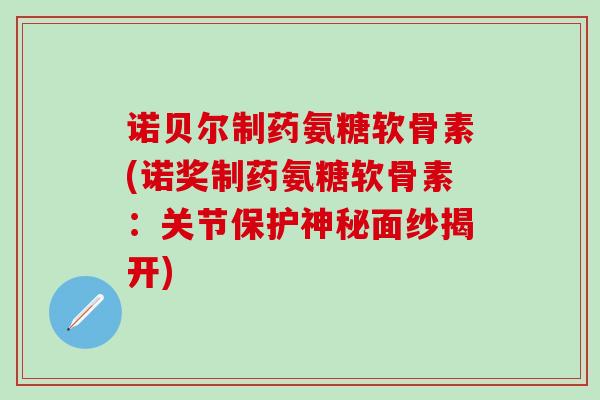 诺贝尔制药氨糖软骨素(诺奖制药氨糖软骨素：关节保护神秘面纱揭开)