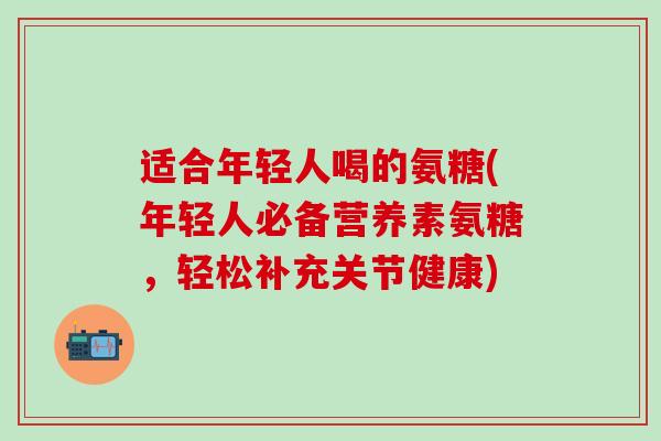 适合年轻人喝的氨糖(年轻人必备营养素氨糖,轻松补充关节健康) 适合年轻人喝的氨糖(年轻人必备营养素氨糖,轻松补充关节健康)
