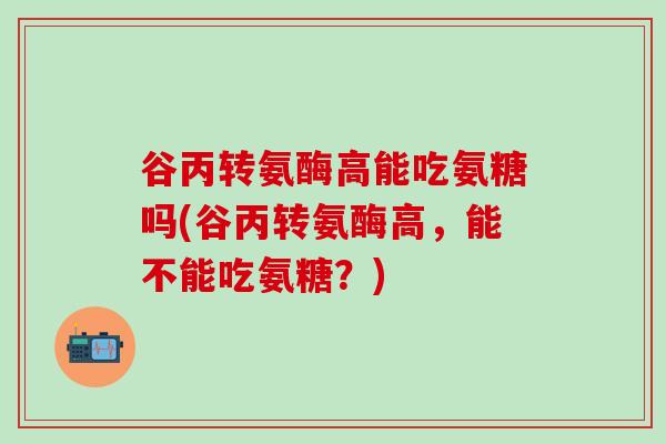谷丙转氨酶高能吃氨糖吗(谷丙转氨酶高，能不能吃氨糖？)