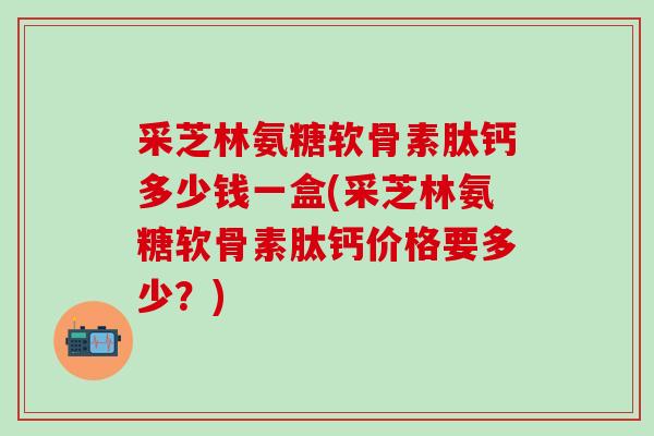 采芝林氨糖软骨素肽钙多少钱一盒(采芝林氨糖软骨素肽钙价格要多少？)