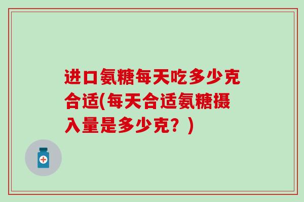 进口氨糖每天吃多少克合适(每天合适氨糖摄入量是多少克？)
