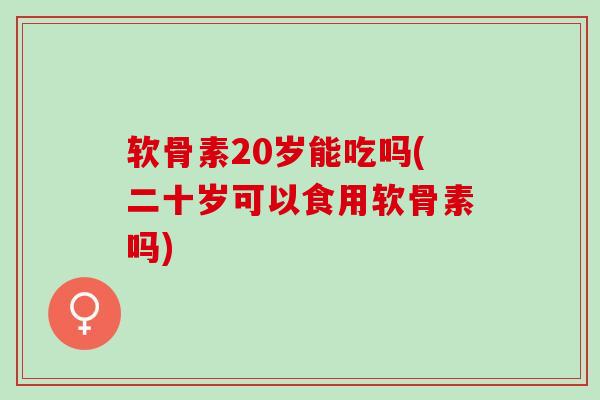 软骨素20岁能吃吗(二十岁可以食用软骨素吗)