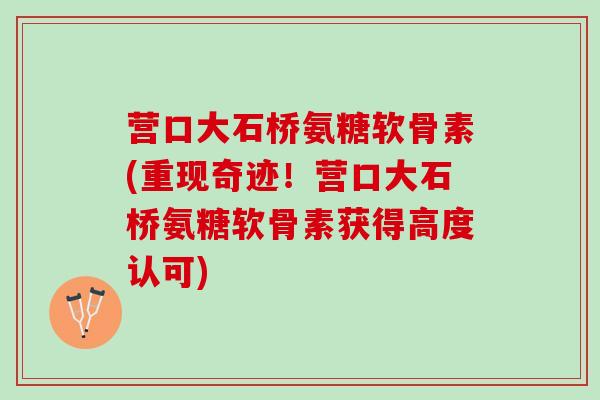 营口大石桥氨糖软骨素(重现奇迹!营口大石桥氨糖软骨素获得高度认可) 营口大石桥氨糖软骨素(重现奇迹!营口大石桥氨糖软骨素获得高度认可)